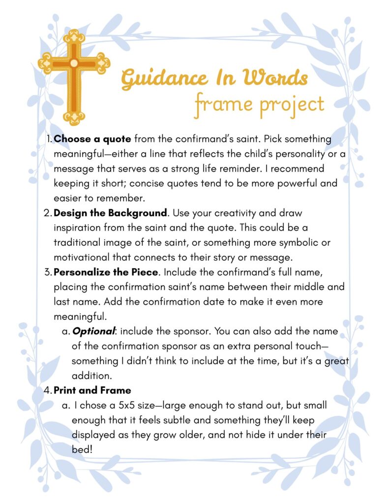 a picture with a gold cross, blue leaves as a frame, and text which says "Guidance in words," "frame project", and instructions for the project which are: "Choose a quote from the confirmand’s saint. Pick something meaningful—either a line that reflects the child’s personality or a message that serves as a strong life reminder. I recommend keeping it short; concise quotes tend to be more powerful and easier to remember.
Design the Background. Use your creativity and draw inspiration from the saint and the quote. This could be a traditional image of the saint, or something more symbolic or motivational that connects to their story or message.
Personalize the Piece. Include the confirmand’s full name, placing the confirmation saint’s name between their middle and last name. Add the confirmation date to make it even more meaningful.
Optional: include the sponsor. You can also add the name of the confirmation sponsor as an extra personal touch—something I didn’t think to include at the time, but it’s a great addition.
Print and Frame
 I chose a 5x5 size—large enough to stand out, but small enough that it feels subtle and something they’ll keep displayed as they grow older, and not hide it under their bed!"